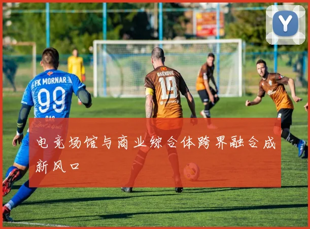 电竞场馆与商业综合体跨界融合成新风口