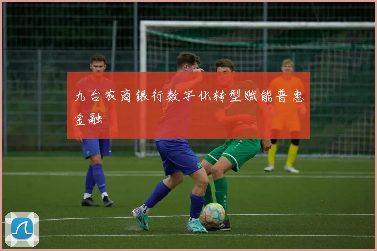 九台农商银行数字化转型赋能普惠金融