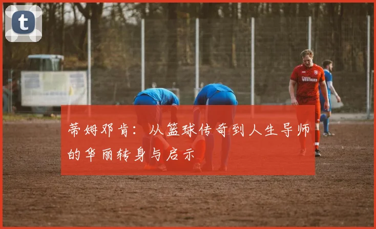 蒂姆邓肯：从篮球传奇到人生导师的华丽转身与启示