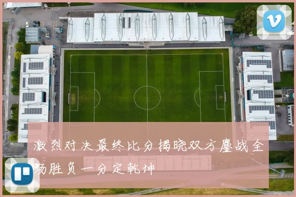 激烈对决最终比分揭晓双方鏖战全场胜负一分定乾坤