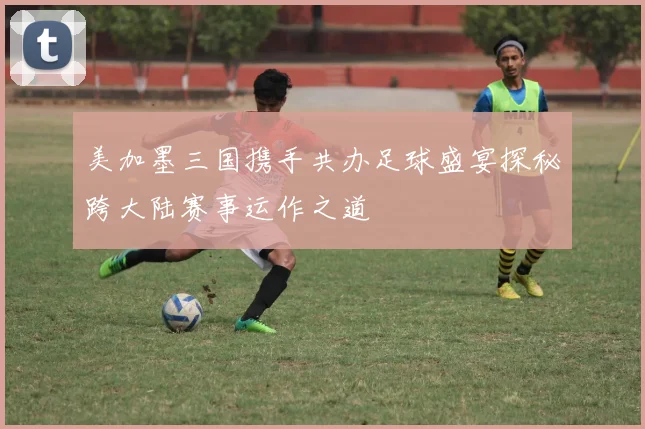 美加墨三国携手共办足球盛宴探秘跨大陆赛事运作之道