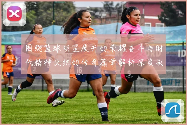 围绕篮球明星展开的荣耀奋斗与时代精神交织的传奇篇章解析深度剖