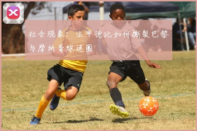 社会现象：法甲德比如何撕裂巴黎与摩纳哥球迷圈