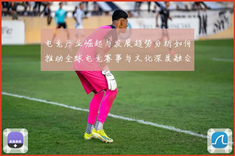 电竞产业崛起与发展趋势分析如何推动全球电竞赛事与文化深度融合