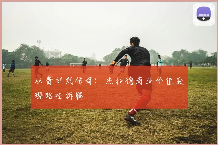 从青训到传奇：杰拉德商业价值变现路径拆解