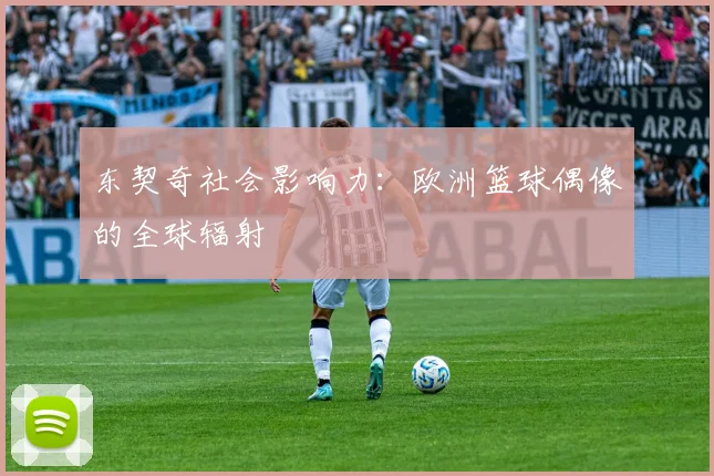 东契奇社会影响力：欧洲篮球偶像的全球辐射