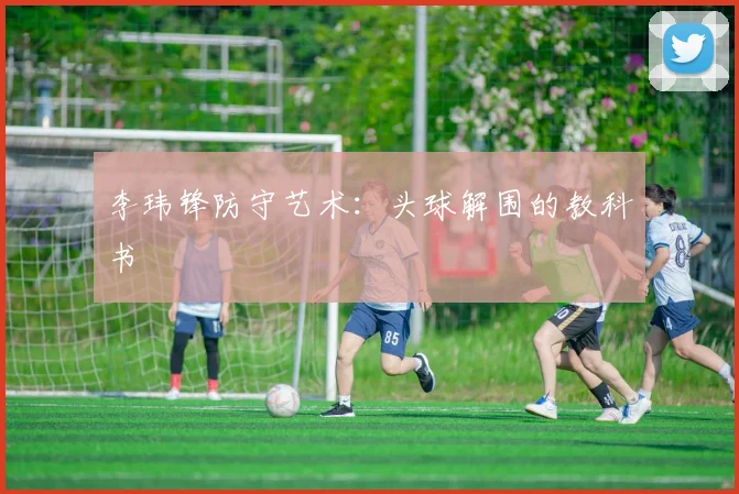 李玮锋防守艺术：头球解围的教科书