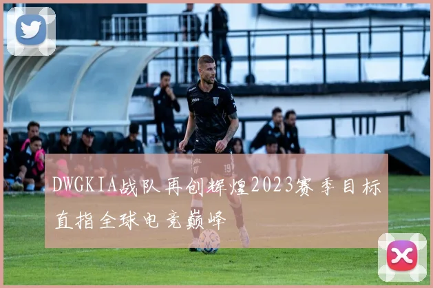 DWGKIA战队再创辉煌2023赛季目标直指全球电竞巅峰