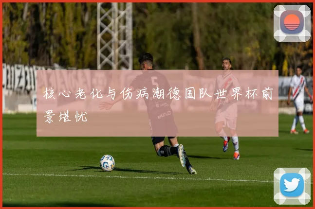 核心老化与伤病潮德国队世界杯前景堪忧